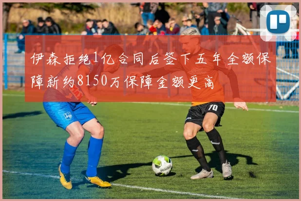 伊森拒绝1亿合同后签下五年全额保障新约8150万保障金额更高