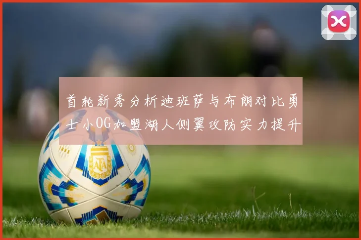 首轮新秀分析迪班萨与布朗对比勇士小OG加盟湖人侧翼攻防实力提升