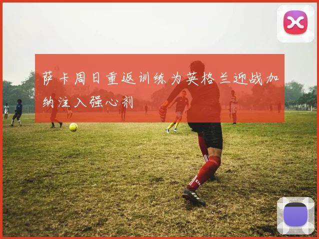 萨卡周日重返训练为英格兰迎战加纳注入强心剂