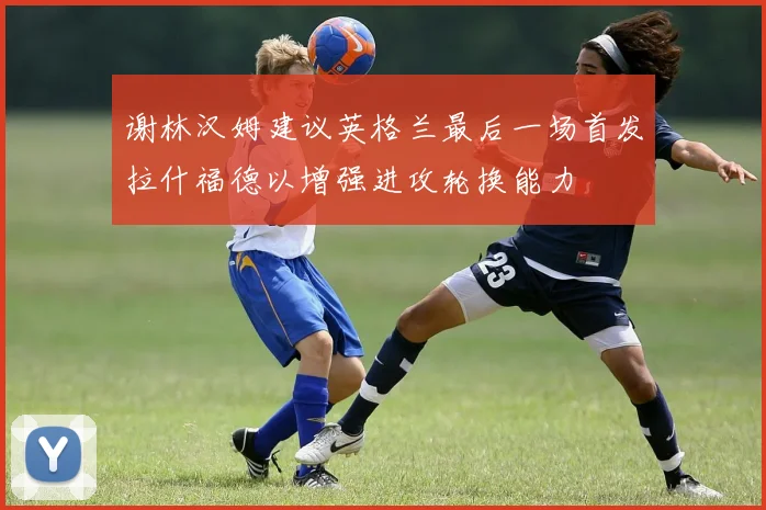 谢林汉姆建议英格兰最后一场首发拉什福德以增强进攻轮换能力