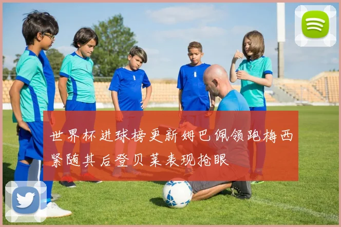 世界杯进球榜更新姆巴佩领跑梅西紧随其后登贝莱表现抢眼
