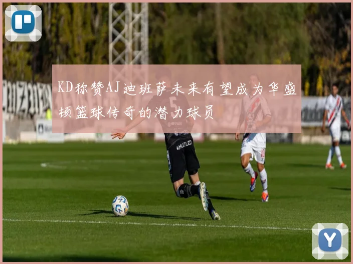 KD称赞AJ迪班萨未来有望成为华盛顿篮球传奇的潜力球员