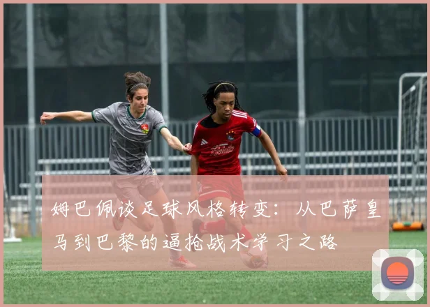 姆巴佩谈足球风格转变：从巴萨皇马到巴黎的逼抢战术学习之路