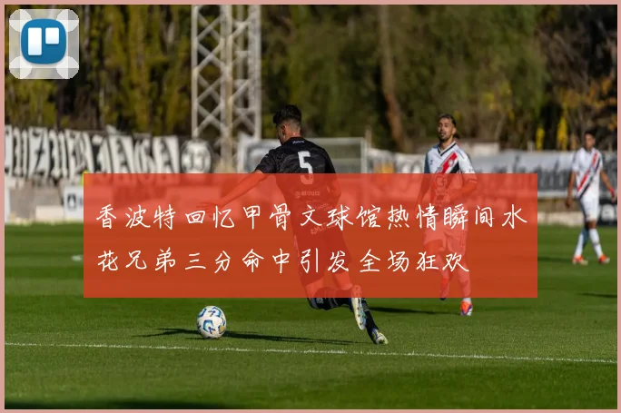 香波特回忆甲骨文球馆热情瞬间水花兄弟三分命中引发全场狂欢