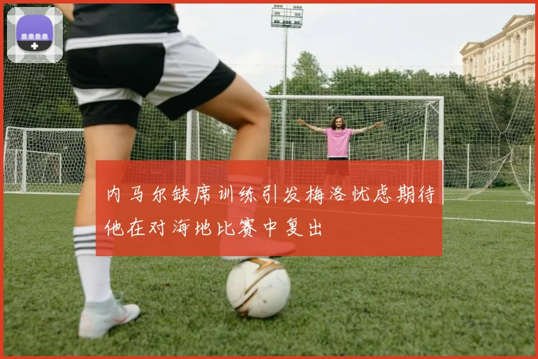 内马尔缺席训练引发梅洛忧虑期待他在对海地比赛中复出