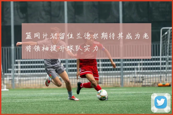 篮网计划留住兰德尔期待其成为老将领袖提升球队实力