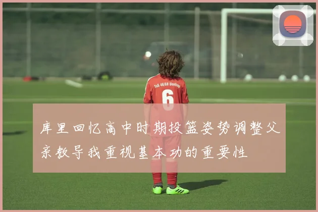 库里回忆高中时期投篮姿势调整父亲教导我重视基本功的重要性