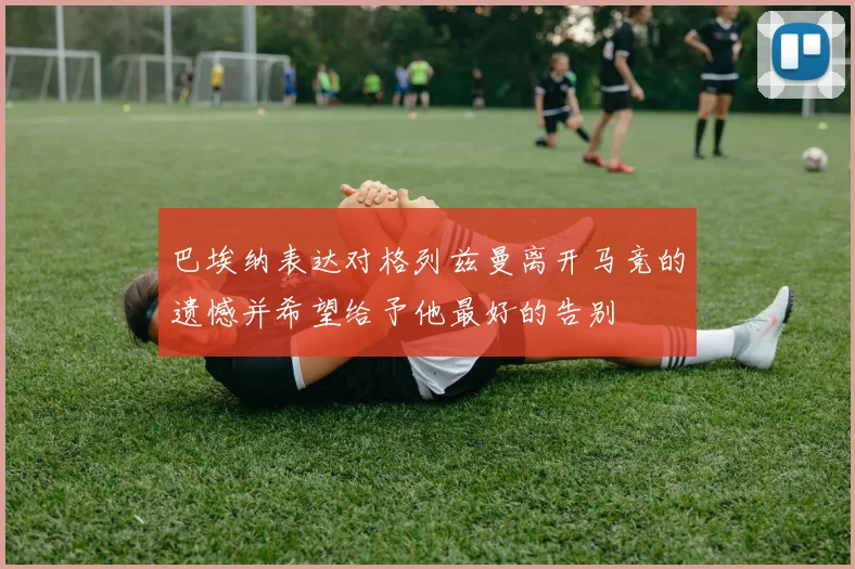 巴埃纳表达对格列兹曼离开马竞的遗憾并希望给予他最好的告别