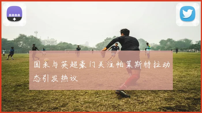 国米与英超豪门关注帕莱斯特拉动态引发热议