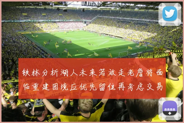 铁林分析湖人未来若放走老詹将面临重建困境应优先留住再考虑交易