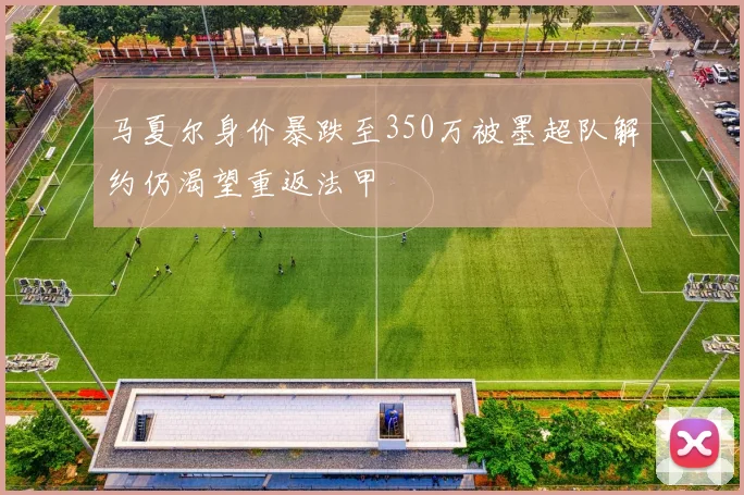 马夏尔身价暴跌至350万被墨超队解约仍渴望重返法甲