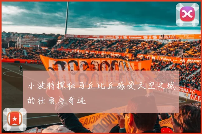 小波特探秘马丘比丘感受天空之城的壮丽与奇迹